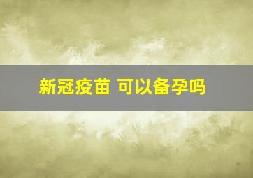 新冠疫苗 可以备孕吗